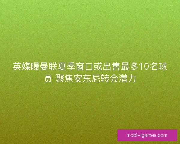 英媒曝曼联夏季窗口或出售最多10名球员 聚焦安东尼转会潜力 英媒曝曼联夏季窗口或出售最多10名球员 聚焦安东尼转会潜力