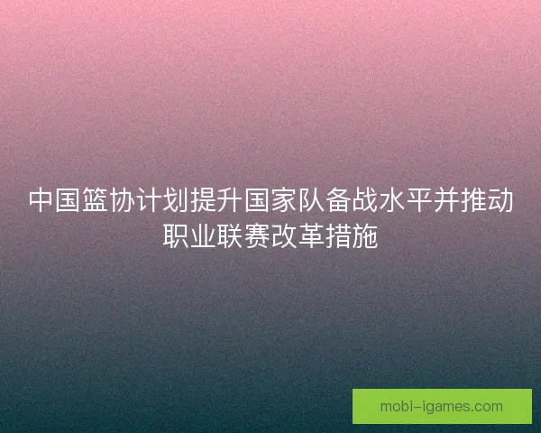 中国篮协计划提升国家队备战水平并推动职业联赛改革措施 中国篮协计划提升国家队备战水平并推动职业联赛改革措施