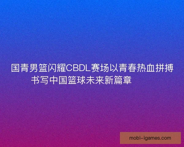 国青男篮闪耀CBDL赛场以青春热血拼搏书写中国篮球未来新篇章 🏀🔥 国青男篮闪耀CBDL赛场以青春热血拼搏书写中国篮球未来新篇章 🏀🔥