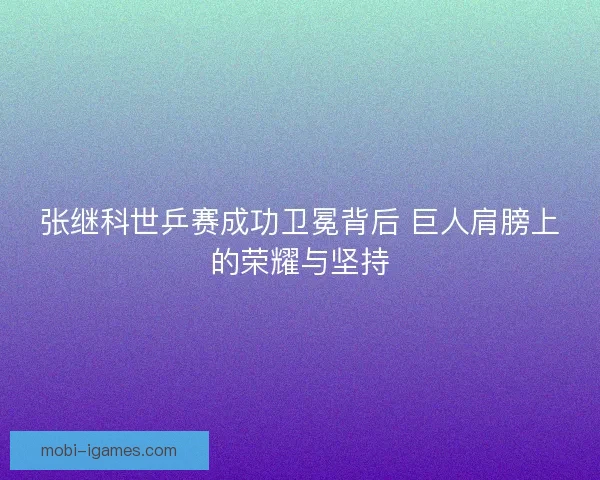 张继科世乒赛成功卫冕背后 巨人肩膀上的荣耀与坚持