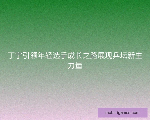 丁宁引领年轻选手成长之路展现乒坛新生力量