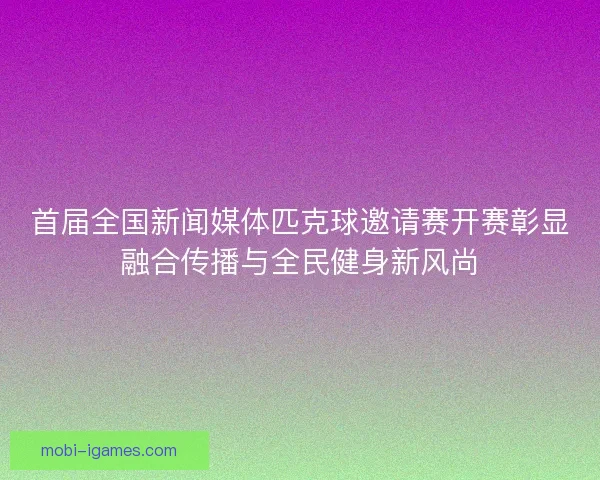 首届全国新闻媒体匹克球邀请赛开赛彰显融合传播与全民健身新风尚