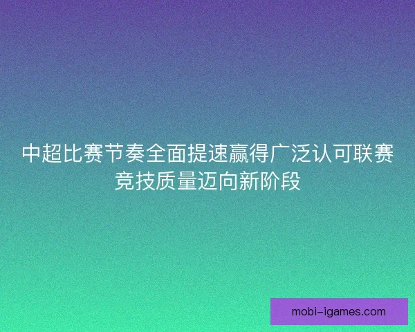 中超比赛节奏全面提速赢得广泛认可联赛竞技质量迈向新阶段