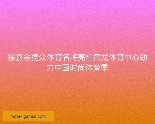 徐嘉余携众体育名将亮相黄龙体育中心助力中国时尚体育季