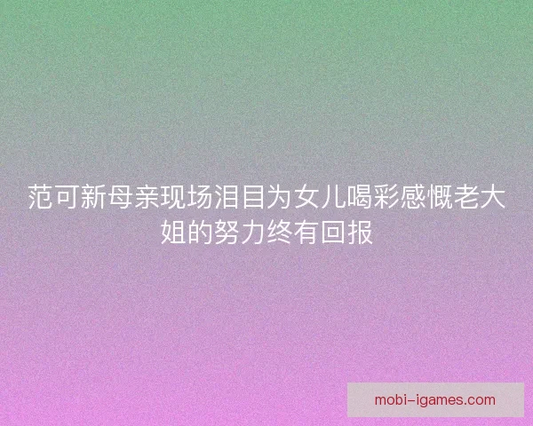 范可新母亲现场泪目为女儿喝彩感慨老大姐的努力终有回报